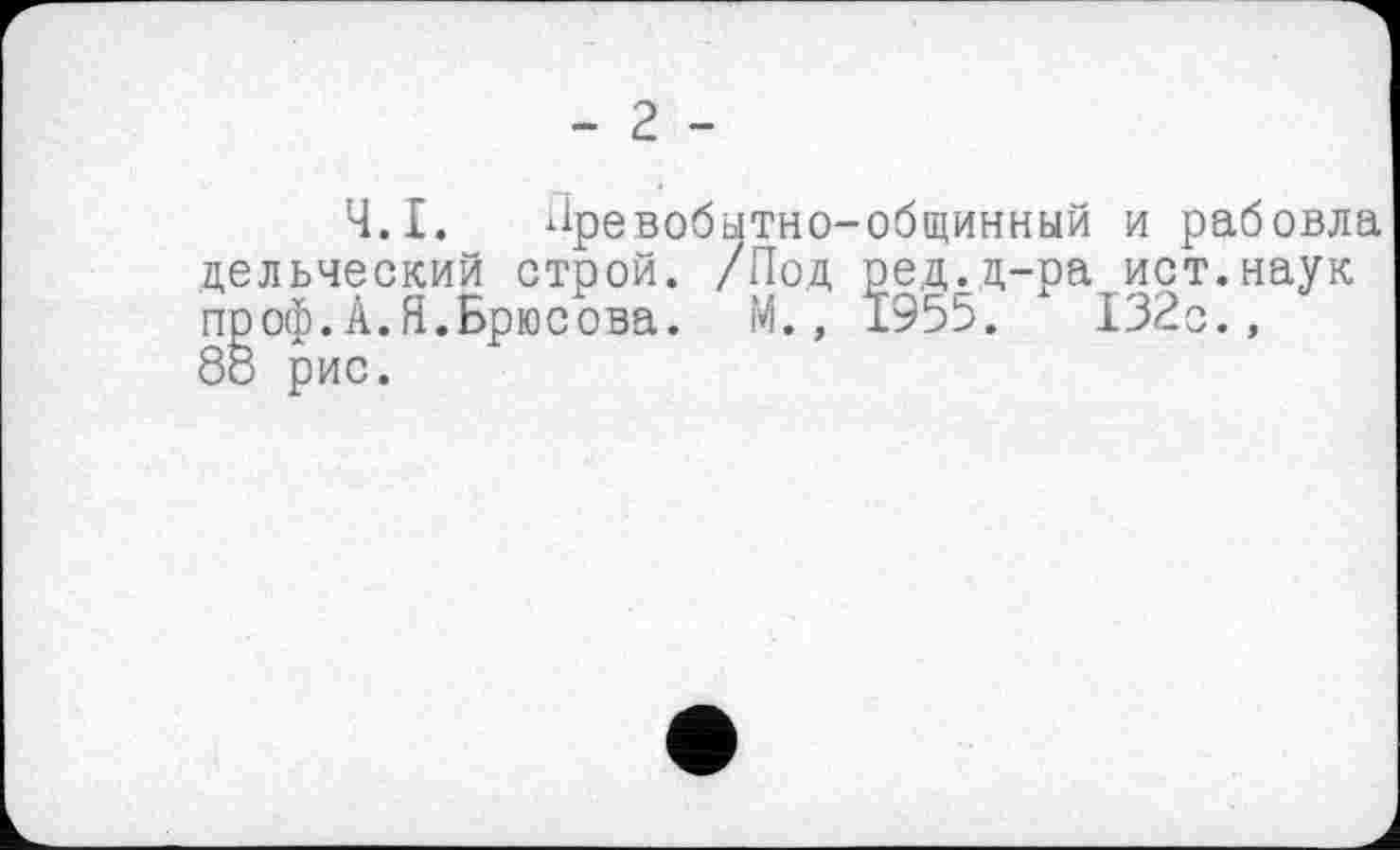 ﻿- 2 -
Ч.І. Лревобытно-общинный и рабовла дельческий строй. /Под ред.д-ра ист.наук проф.А.Я.Брюсова. М., 1955.	132с.,
88 рис.